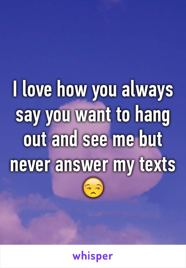 I love how you always say you want to hang out and see me but never answer my texts 😒