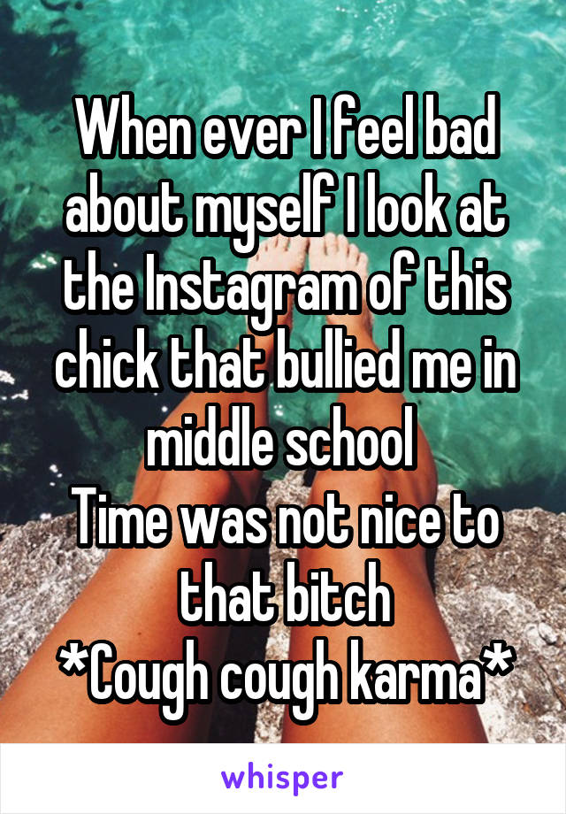 When ever I feel bad about myself I look at the Instagram of this chick that bullied me in middle school 
Time was not nice to that bitch
*Cough cough karma*