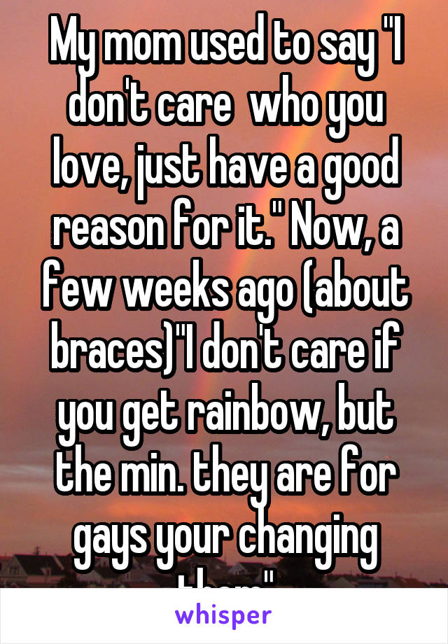 My mom used to say "I don't care  who you love, just have a good reason for it." Now, a few weeks ago (about braces)"I don't care if you get rainbow, but the min. they are for gays your changing them"