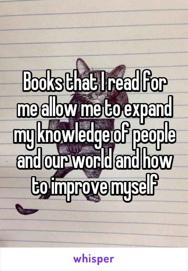 Books that I read for me allow me to expand my knowledge of people and our world and how to improve myself