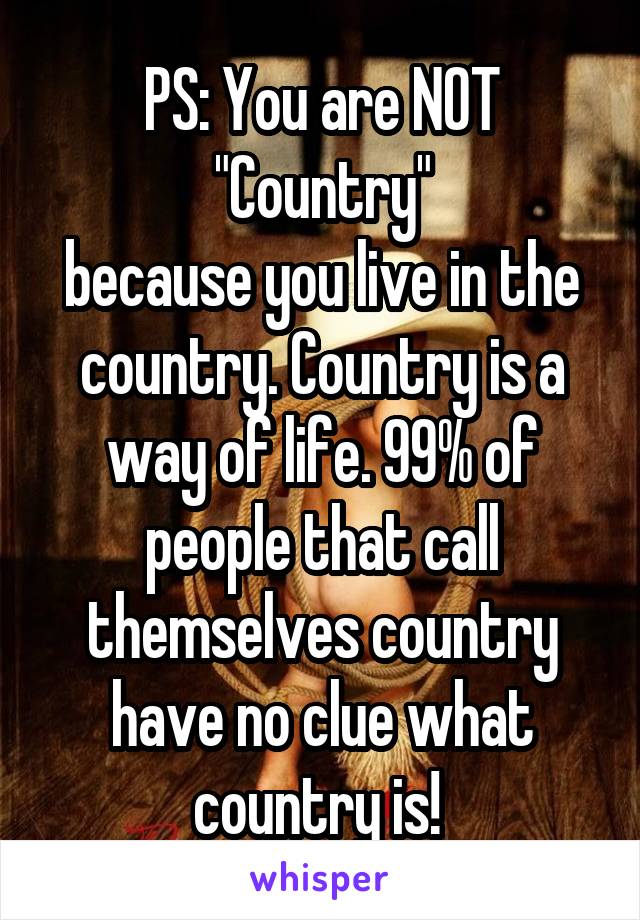 PS: You are NOT "Country"
because you live in the country. Country is a way of life. 99% of people that call themselves country have no clue what country is! 