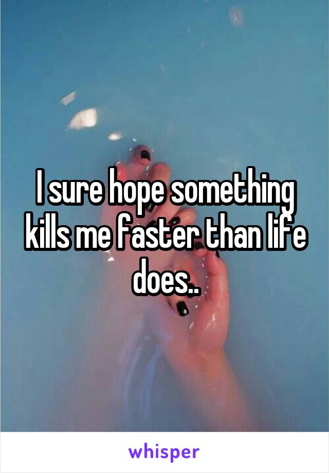 I sure hope something kills me faster than life does..