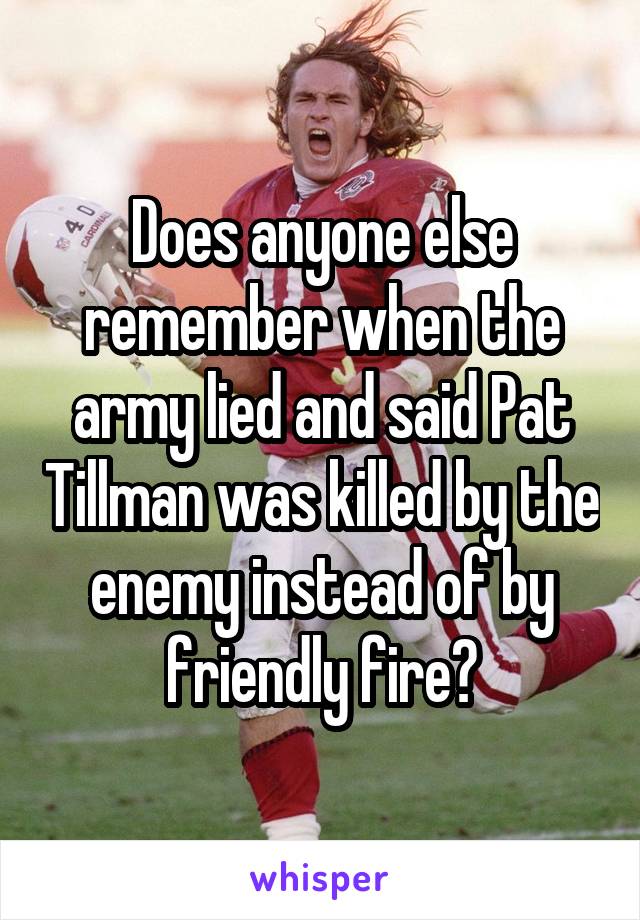 Does anyone else remember when the army lied and said Pat Tillman was killed by the enemy instead of by friendly fire?