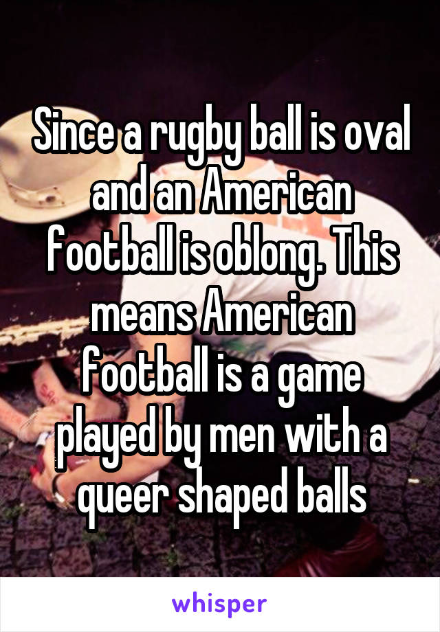 Since a rugby ball is oval and an American football is oblong. This means American football is a game played by men with a queer shaped balls
