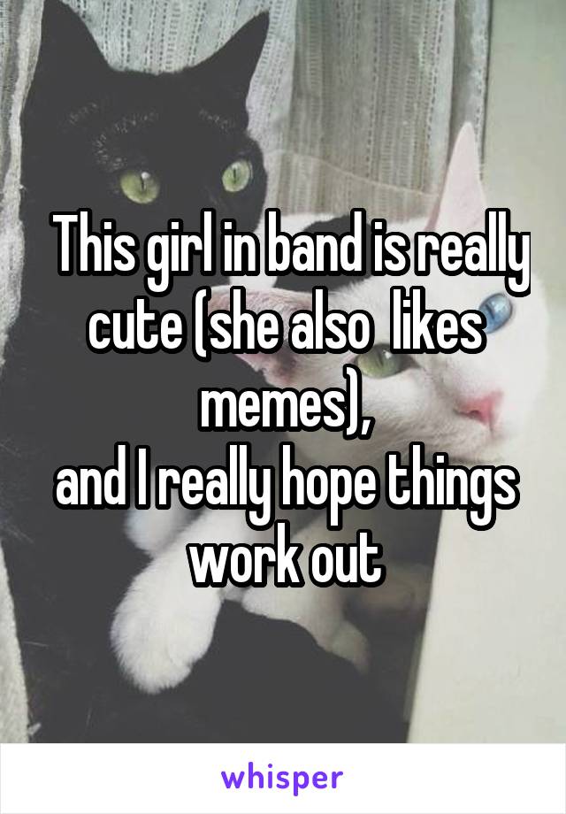  This girl in band is really cute (she also  likes memes),
and I really hope things work out