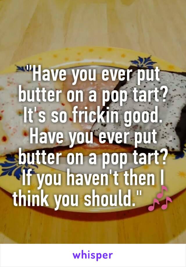 "Have you ever put butter on a pop tart? It's so frickin good. Have you ever put butter on a pop tart? If you haven't then I think you should." 🎶