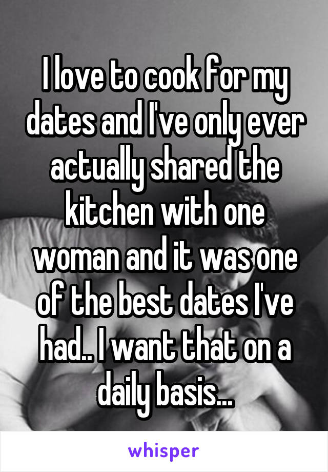 I love to cook for my dates and I've only ever actually shared the kitchen with one woman and it was one of the best dates I've had.. I want that on a daily basis...