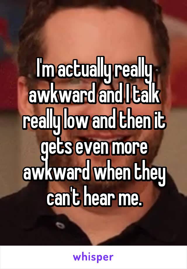 I'm actually really awkward and I talk really low and then it gets even more awkward when they can't hear me.