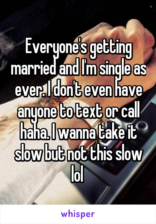 Everyone's getting married and I'm single as ever. I don't even have anyone to text or call haha. I wanna take it slow but not this slow lol 