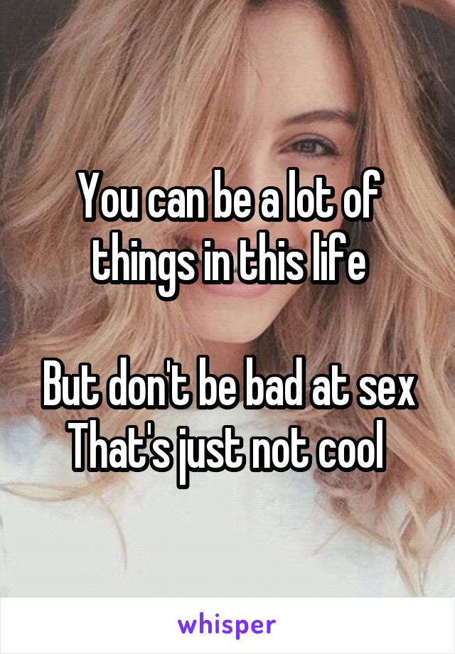 You can be a lot of things in this life

But don't be bad at sex
That's just not cool 