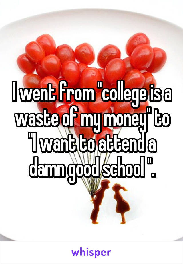 I went from "college is a waste of my money" to "I want to attend a damn good school ".