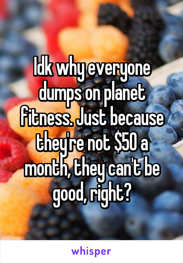 Idk why everyone dumps on planet fitness. Just because they're not $50 a month, they can't be good, right?