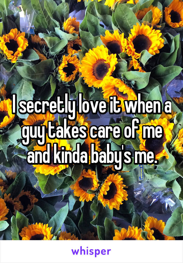 I secretly love it when a guy takes care of me and kinda baby's me.