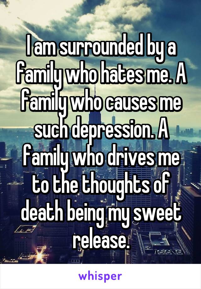 I am surrounded by a family who hates me. A family who causes me such depression. A family who drives me to the thoughts of death being my sweet release.