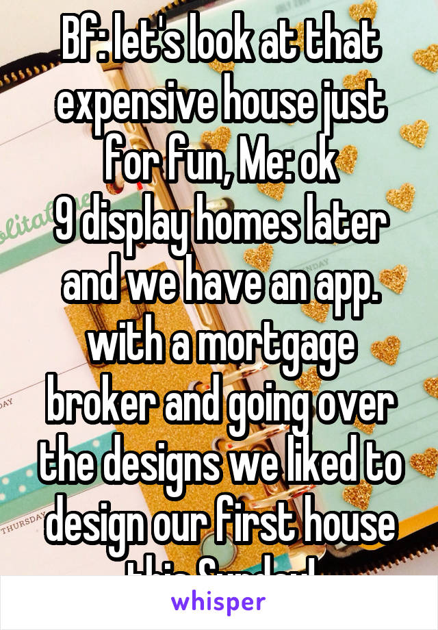 Bf: let's look at that expensive house just for fun, Me: ok
9 display homes later and we have an app. with a mortgage broker and going over the designs we liked to design our first house this Sunday!