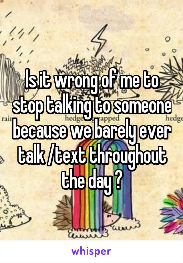 Is it wrong of me to stop talking to someone because we barely ever talk /text throughout the day ?