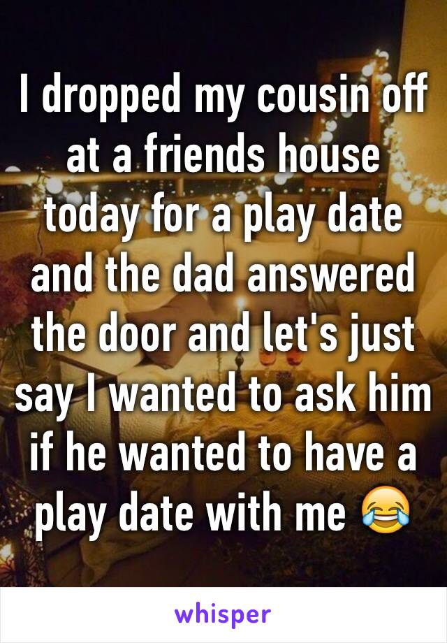 I dropped my cousin off at a friends house today for a play date and the dad answered the door and let's just say I wanted to ask him if he wanted to have a play date with me 😂