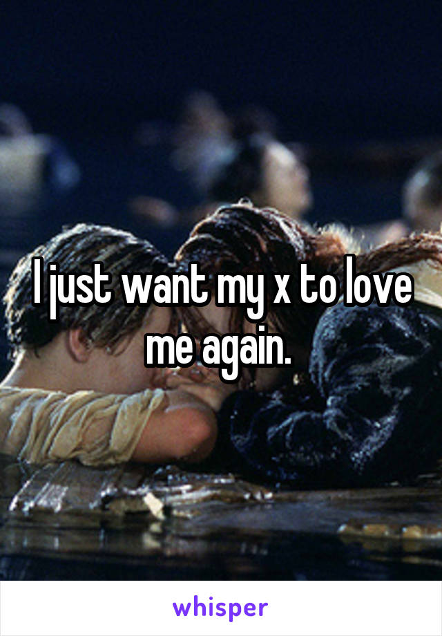 I just want my x to love me again. 