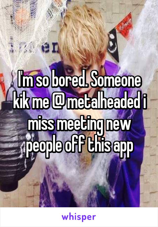 I'm so bored. Someone kik me @ metalheaded i miss meeting new people off this app