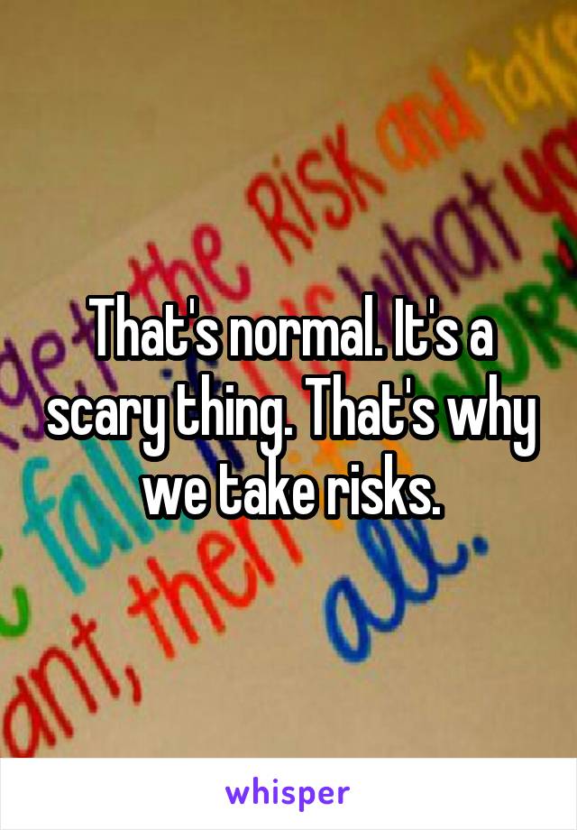 That's normal. It's a scary thing. That's why we take risks.