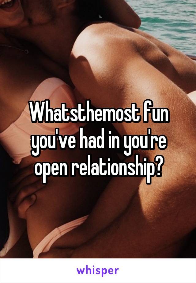 Whatsthemost fun you've had in you're open relationship?