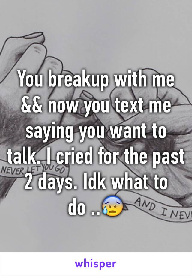 You breakup with me && now you text me saying you want to talk. I cried for the past 2 days. Idk what to do ..😰