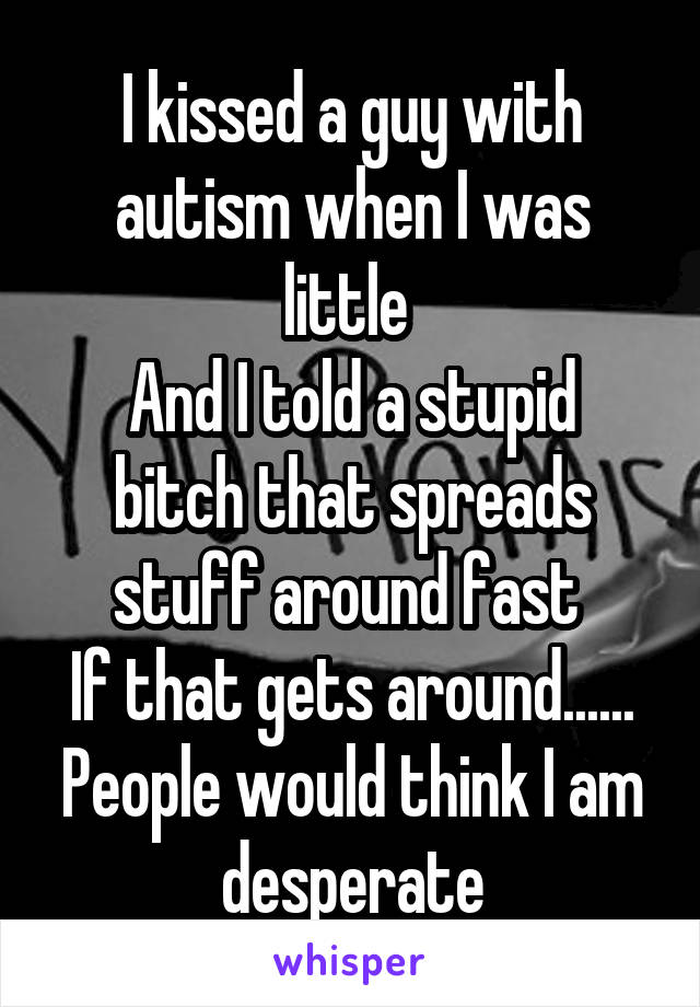 I kissed a guy with autism when I was little 
And I told a stupid bitch that spreads stuff around fast 
If that gets around......
People would think I am desperate