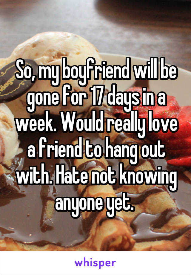 So, my boyfriend will be gone for 17 days in a week. Would really love a friend to hang out with. Hate not knowing anyone yet. 