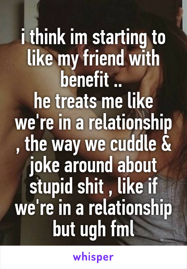 i think im starting to like my friend with benefit .. 
he treats me like we're in a relationship , the way we cuddle & joke around about stupid shit , like if we're in a relationship but ugh fml