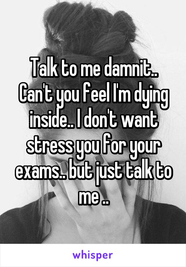 Talk to me damnit..
Can't you feel I'm dying inside.. I don't want stress you for your exams.. but just talk to me ..