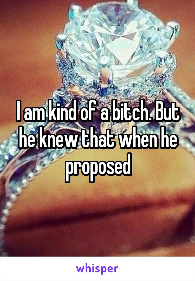 I am kind of a bitch. But he knew that when he proposed