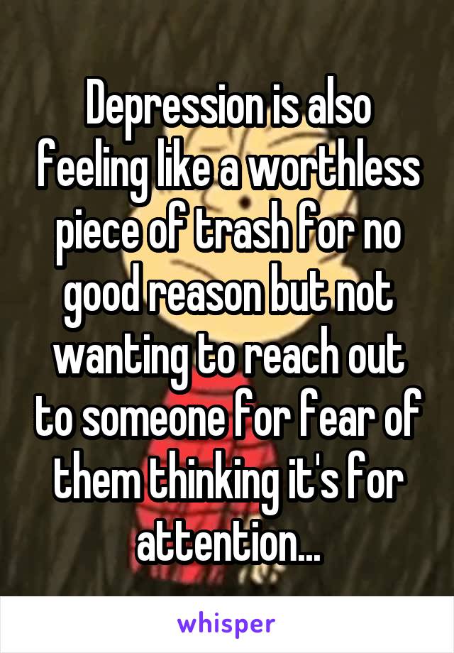 Depression is also feeling like a worthless piece of trash for no good reason but not wanting to reach out to someone for fear of them thinking it's for attention...