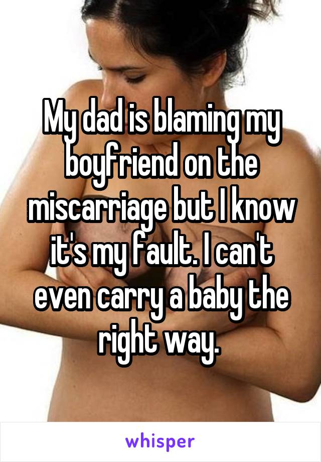 My dad is blaming my boyfriend on the miscarriage but I know it's my fault. I can't even carry a baby the right way. 