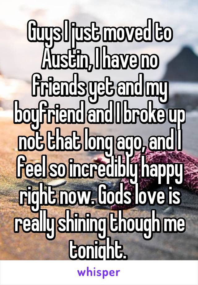 Guys I just moved to Austin, I have no friends yet and my boyfriend and I broke up not that long ago, and I feel so incredibly happy right now. Gods love is really shining though me tonight. 