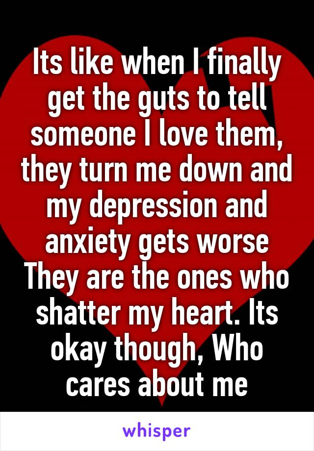 Its like when I finally get the guts to tell someone I love them, they turn me down and my depression and anxiety gets worse They are the ones who shatter my heart. Its okay though, Who cares about me