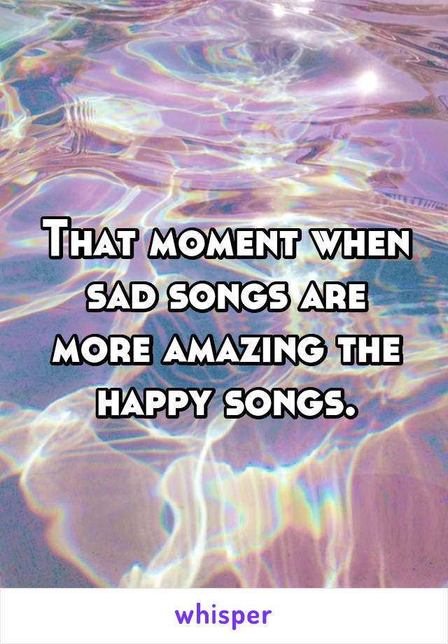 That moment when sad songs are more amazing the happy songs.