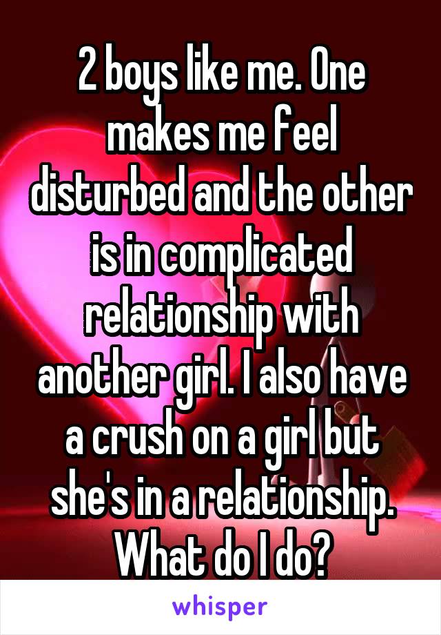 2 boys like me. One makes me feel disturbed and the other is in complicated relationship with another girl. I also have a crush on a girl but she's in a relationship. What do I do?