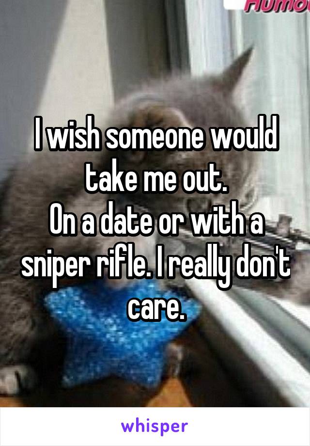 I wish someone would take me out.
On a date or with a sniper rifle. I really don't care.