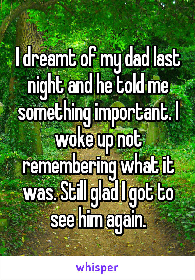 I dreamt of my dad last night and he told me something important. I woke up not remembering what it was. Still glad I got to see him again.