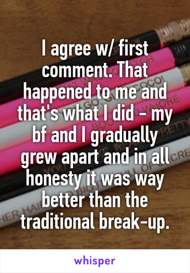 I agree w/ first comment. That happened to me and that's what I did - my bf and I gradually grew apart and in all honesty it was way better than the traditional break-up.