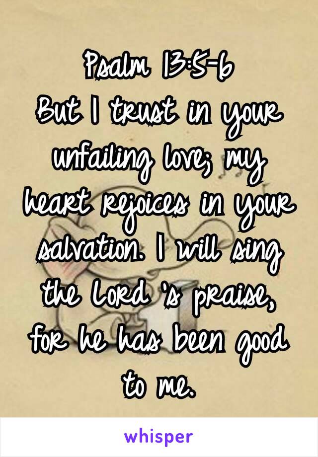 Psalm 13:5‭-‬6
But I trust in your unfailing love; my heart rejoices in your salvation. I will sing the Lord ’s praise, for he has been good to me.