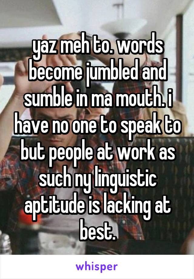 yaz meh to. words become jumbled and sumble in ma mouth. i have no one to speak to but people at work as such ny linguistic aptitude is lacking at best.