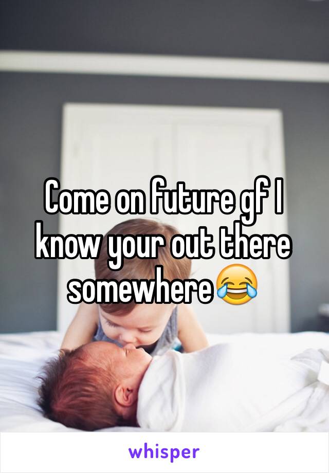 Come on future gf I know your out there somewhere😂