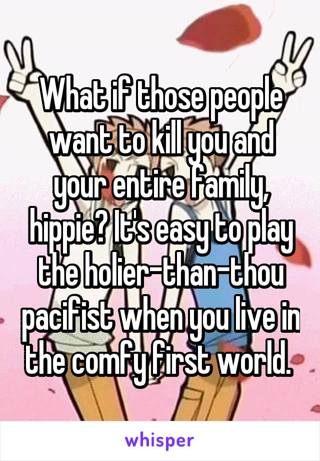 What if those people want to kill you and your entire family, hippie? It's easy to play the holier-than-thou pacifist when you live in the comfy first world. 