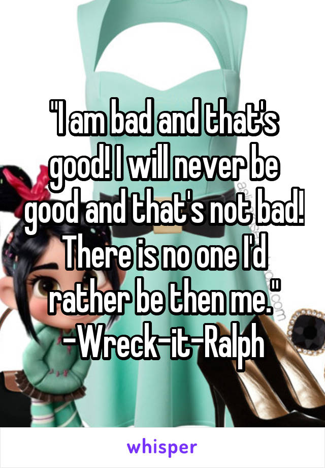 "I am bad and that's good! I will never be good and that's not bad! There is no one I'd rather be then me." -Wreck-it-Ralph