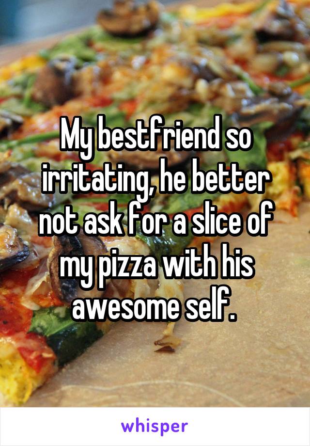 My bestfriend so irritating, he better not ask for a slice of my pizza with his awesome self. 