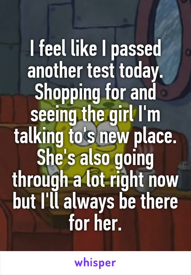 I feel like I passed another test today. Shopping for and seeing the girl I'm talking to's new place. She's also going through a lot right now but I'll always be there for her.