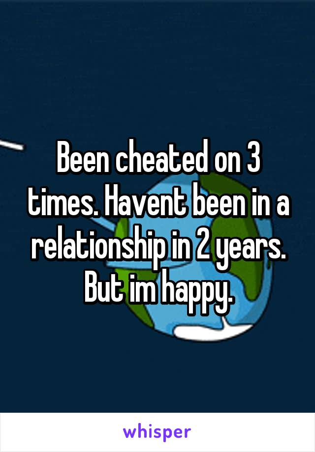 Been cheated on 3 times. Havent been in a relationship in 2 years. But im happy.