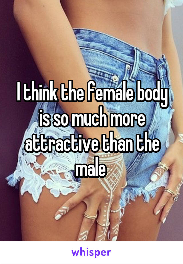 I think the female body is so much more attractive than the male 