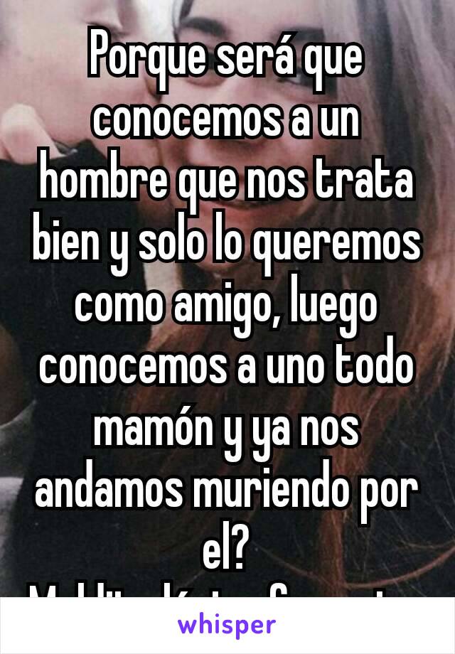 Porque será que conocemos a un hombre que nos trata bien y solo lo queremos como amigo, luego conocemos a uno todo mamón y ya nos andamos muriendo por el?
Maldita lógica femenina